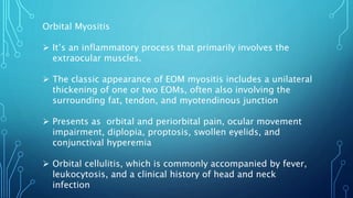 Orbital Myositis
 It’s an inflammatory process that primarily involves the
extraocular muscles.
 The classic appearance of EOM myositis includes a unilateral
thickening of one or two EOMs, often also involving the
surrounding fat, tendon, and myotendinous junction
 Presents as orbital and periorbital pain, ocular movement
impairment, diplopia, proptosis, swollen eyelids, and
conjunctival hyperemia
 Orbital cellulitis, which is commonly accompanied by fever,
leukocytosis, and a clinical history of head and neck
infection
 