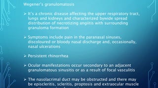 Wegener’s granulomatosis
 It’s a chronic disease affecting the upper respiratory tract,
lungs and kidneys and characterized bywide spread
distribution of necrotizing angiitis with surrounding
granuloma formation
 Symptoms include pain in the paranasal sinuses,
discoloured or bloody nasal discharge and, occasionally,
nasal ulcerations
 Persistent rhinorrhea
 Ocular manifestations occur secondary to an adjacent
granulomatous sinusitis or as a result of focal vasculitis
 The nasolacrimal duct may be obstructed and there may
be episcleritis, scleritis, proptosis and extraocular muscle
 