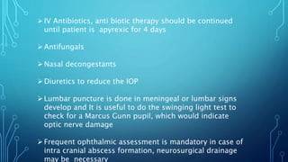 IV Antibiotics, anti biotic therapy should be continued
until patient is apyrexic for 4 days
Antifungals
Nasal decongestants
Diuretics to reduce the IOP
Lumbar puncture is done in meningeal or lumbar signs
develop and It is useful to do the swinging light test to
check for a Marcus Gunn pupil, which would indicate
optic nerve damage
Frequent ophthalmic assessment is mandatory in case of
intra cranial abscess formation, neurosurgical drainage
may be necessary
 