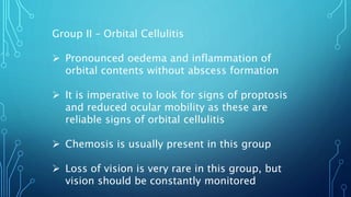 Group II – Orbital Cellulitis
 Pronounced oedema and inflammation of
orbital contents without abscess formation
 It is imperative to look for signs of proptosis
and reduced ocular mobility as these are
reliable signs of orbital cellulitis
 Chemosis is usually present in this group
 Loss of vision is very rare in this group, but
vision should be constantly monitored
 