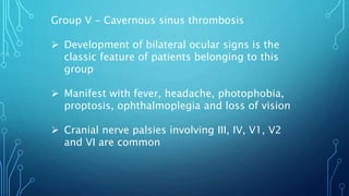 Group V - Cavernous sinus thrombosis
 Development of bilateral ocular signs is the
classic feature of patients belonging to this
group
 Manifest with fever, headache, photophobia,
proptosis, ophthalmoplegia and loss of vision
 Cranial nerve palsies involving III, IV, V1, V2
and VI are common
 