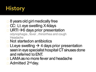 8 yearsold girl medically free
CC: Lt.eye swelling X4days
URTI6 days prior presentation
odynophagia , fever , rhinorrhea and cough
Headache
Not startedon antibiotics
Lt.eye swelling  4 days prior presentation
seenin eyespecialist hospital CTsinusesdone
and referred toENT.
LAMAasno more fever and headache
Admitted 2ndday.
 