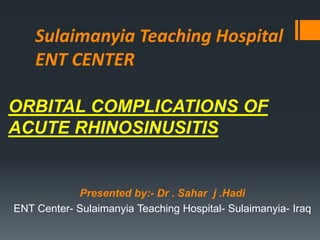 Sulaimanyia Teaching Hospital
ENT CENTER
ORBITAL COMPLICATIONS OF
ACUTE RHINOSINUSITIS
Presented by:- Dr . Sahar j .Hadi
ENT Center- Sulaimanyia Teaching Hospital- Sulaimanyia- Iraq
 