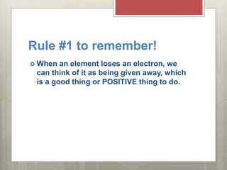 Rule #1 to remember!
 When an element loses an electron, we
can think of it as being given away, which
is a good thing or POSITIVE thing to do.
 