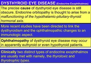 DYSTHYROID EYE DISEASE  (Endocrine Exophthalmos) Clinically  two distinct types of endocrine exophthalmos are usually met with namely, the  thyrotoxic  and  thyrotrophic types . Ophthalmopathy  of dysthyroid eye disease may occur in apparently euthyroid or even hypothyroid patients. More recent studies have been directed to link the dysthyroidism and the ophthalmopathic changes to an immunologic aspect. The precise  cause  of dysthyroid eye disease is still obscure. Endocrine orbitopathy is thought to arise from a  malfunctioning of the hypothalamic-pituitary-thyroid hormonal axis. 