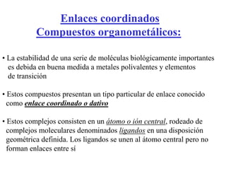 Enlaces coordinados
Compuestos organometálicos:
• La estabilidad de una serie de moléculas biológicamente importantes
es debida en buena medida a metales polivalentes y elementos
de transición
• Estos compuestos presentan un tipo particular de enlace conocido
como enlace coordinado o dativo
• Estos complejos consisten en un átomo o ión central, rodeado de
complejos moleculares denominados ligandos en una disposición
geométrica definida. Los ligandos se unen al átomo central pero no
forman enlaces entre sí
 