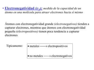• Electronegatividad (eN): medida de la capacidad de un
átomo en una molécula para atraer electrones hacia sí mismo
Átomos con electronegatividad grande (electronegativos) tienden a
capturar electrones, mientras que átomos con electronegatividad
pequeña (electropositivos) tienen poca tendencia a capturar
electrones
Típicamente:
ativoselectronegmetalesno
itivoselectroposmetales
→•
→•
 