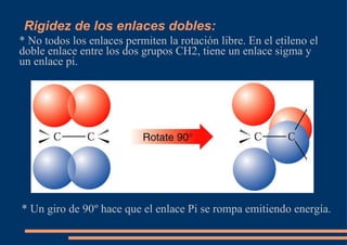 Rigidez de los enlaces dobles: * No todos los enlaces permiten la rotación libre. En el etileno el doble enlace entre los dos grupos CH2, tiene un enlace sigma y un enlace pi. * Un giro de 90 º hace que el enlace Pi se rompa emitiendo energía. 