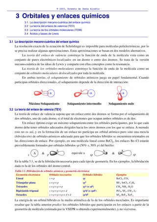 © 2003, Ernesto de Jesús Alcañiz
_________________________________________________________________________________________

     3 Orbitales y enlaces químicos
             3.1    La descripción mecano-cuántica del enlace químico
             3.2    La teoría del enlace de valencia (TEV)
             3.3    La teoría de los orbitales moleculares (TOM)
             3.4    Ácidos y bases de Lewis
_________________________________________________________________________________________
 3.1 La descripción mecano-cuántica del enlace químico
     La resolución exacta de la ecuación de Schrödinger es imposible para moléculas polielectrónicas, por lo
     se precisa realizar algunas aproximaciones. Estas aproximaciones se basan en dos modelos alternativos.
           La teoría del enlace de valencia construye la función de onda de la molécula vista como un
     conjunto de pares electrónicos localizados en un átomo o entre dos átomos. Se trata de la versión
     mecano-cuántica de las ideas de Lewis y comparte con ellas conceptos como la resonancia.
           La teoría de los orbitales moleculares construye la función de onda de la molécula como un
     conjunto de orbitales moleculares deslocalizados por toda la molécula.
           En ambas teorías, el solapamiento de orbitales atómicos juega un papel fundamental. Cuando
     participan orbitales direccionales, el solapamiento depende de la dirección de interacción:

                            A                                    A
                                     B                                       B                     A     B


                   Máximo Solapamiento               Solapamiento intermedio                 Solapamiento nulo
 3.2 La teoría del enlace de valencia (TEV)
     La teoría de enlace de valencia supone que un enlace entre dos átomos se forma por el solapamiento de
     dos orbitales, uno de cada átomo, si el total de electrones que ocupan ambos orbitales es de dos.
           Un enlace óptimo exige un máximo solapamiento entre los orbitales participantes, por lo que cada
     átomo debe tener orbitales adecuados dirigidos hacia los otros átomos con los que se enlaza. A menudo
     esto no es así, y en la formación de un enlace no participa un orbital atómico puro sino una mezcla
     (hibridación) de orbitales atómicos adecuada para que los orbitales híbridos se encuentren orientados en
     las direcciones de enlace. Por ejemplo, en una molécula lineal como BeCl2 , los enlaces Be–Cl estarán
     previsiblemente formados por orbitales híbridos sp (50% s, 50% p) del berilio:
                                           A                                             A              A
                      A      & p                         equivale a                            &
                s                                                           sp                                       sp

     En la tabla 3.1, se da la hibridación necesaria para cada tipo de geometría. En los ejemplos, la hibridación
     dada es la de los orbitales del átomo central.
     Tabla 3.1. Hibridación de orbitales atómicos y geometría electrónica
      Geometría electrónica         Orbitales necesarios            Orbitales híbridos             Ejemplos
      Lineal                        s +p                            sp                             BeCl2 , CO2
      Triangular plana              s +p+p                           sp2                           BF3, SnCl2 , C 2H4
      Tetraedro                     s +p+p +p                        sp3 (o sd3 )                  CH4, NH3 , H2 O
      Bipirámide trigonal           s +p+p +p+ d                     sp3d (o spd3 )                PCl5, SF4 , ClF3, I 3–
      Octaedro                      s +p+p +p+ d+d                   sp3d2                         SF6, BrF 5, XeF 4

     La energía de un orbital híbrido es la media aritmética de la de los orbitales mezclados. Es importante
     resaltar que la tabla anterior predice los orbitales híbridos que participarán en los enlaces a partir de la
     geometría de molécula (estimada por la VSEPR u obtenida experimentalmente), y no viceversa.
 