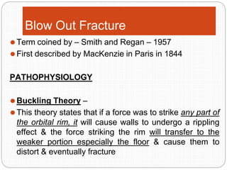 Blow Out Fracture
⚫Term coined by – Smith and Regan – 1957
⚫First described by MacKenzie in Paris in 1844
PATHOPHYSIOLOGY
⚫Buckling Theory –
⚫This theory states that if a force was to strike any part of
the orbital rim, it will cause walls to undergo a rippling
effect & the force striking the rim will transfer to the
weaker portion especially the floor & cause them to
distort & eventually fracture
 