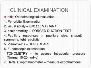 CLINICAL EXAMINATION
⚫Initial Opthalmological evaluation –
1. Periorbital Examination
2. visual acuity – SNELLEN CHART
3. ocular motility – FORCED DUCTION TEST
4. Pupillary responses ,- pupillary size, shape&
symmetry, light reactivity,
5. Visual fields – HESS CHART
6. Fundoscopic examination
- TONOMETRY – to assess Intraocular pressure
(Normal 10-20mmHg)
7. Hertel Exopthalmometer – measure exopthalmous
 
