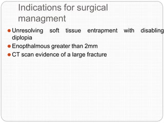 Indications for surgical
managment
⚫Unresolving soft tissue entrapment with disabling
diplopia
⚫Enopthalmous greater than 2mm
⚫CT scan evidence of a large fracture
 