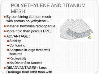 POLYETHYLENE AND TITANIUM
MESH
⚫By combining titanium mesh
with porous polyethylene –
⚫Material becomes radioopaque
⚫More rigid than porous PPE.
⚫ADVANTAGE :
⚫Stability
⚫Contouring
⚫Adequate in large three wall
fractures
⚫Radiopacity
⚫No Donor Site Needed
⚫DISADVANTAGES : Less
Drainage from orbit than with
 