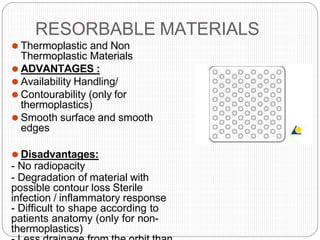RESORBABLE MATERIALS
⚫ Thermoplastic and Non
Thermoplastic Materials
⚫ ADVANTAGES :
⚫ Availability Handling/
⚫ Contourability (only for
thermoplastics)
⚫ Smooth surface and smooth
edges
⚫ Disadvantages:
- No radiopacity
- Degradation of material with
possible contour loss Sterile
infection / inflammatory response
- Difficult to shape according to
patients anatomy (only for non-
thermoplastics)
 