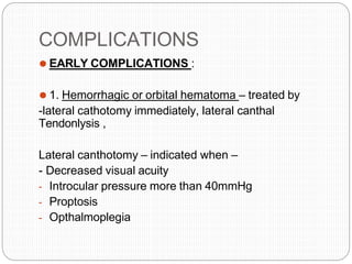 COMPLICATIONS
⚫ EARLY COMPLICATIONS :
⚫ 1. Hemorrhagic or orbital hematoma – treated by
-lateral cathotomy immediately, lateral canthal
Tendonlysis ,
Lateral canthotomy – indicated when –
- Decreased visual acuity
- Introcular pressure more than 40mmHg
- Proptosis
- Opthalmoplegia
 