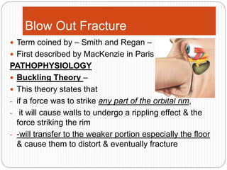 Blow Out Fracture
 Term coined by – Smith and Regan – 1957
 First described by MacKenzie in Paris in 1844
PATHOPHYSIOLOGY
 Buckling Theory –
 This theory states that
- if a force was to strike any part of the orbital rim,
- it will cause walls to undergo a rippling effect & the
force striking the rim
- -will transfer to the weaker portion especially the floor
& cause them to distort & eventually fracture
 