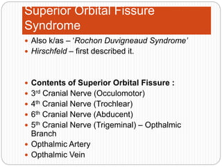 Superior Orbital Fissure
Syndrome
 Also k/as – ‘Rochon Duvigneaud Syndrome’
 Hirschfeld – first described it.
 Contents of Superior Orbital Fissure :
 3rd Cranial Nerve (Occulomotor)
 4th Cranial Nerve (Trochlear)
 6th Cranial Nerve (Abducent)
 5th Cranial Nerve (Trigeminal) – Opthalmic
Branch
 Opthalmic Artery
 Opthalmic Vein
 
