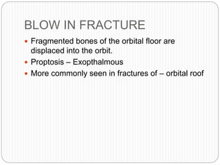 BLOW IN FRACTURE
 Fragmented bones of the orbital floor are
displaced into the orbit.
 Proptosis – Exopthalmous
 More commonly seen in fractures of – orbital roof
 