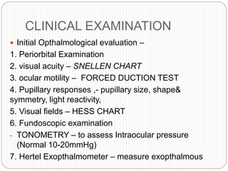 CLINICAL EXAMINATION
 Initial Opthalmological evaluation –
1. Periorbital Examination
2. visual acuity – SNELLEN CHART
3. ocular motility – FORCED DUCTION TEST
4. Pupillary responses ,- pupillary size, shape&
symmetry, light reactivity,
5. Visual fields – HESS CHART
6. Fundoscopic examination
- TONOMETRY – to assess Intraocular pressure
(Normal 10-20mmHg)
7. Hertel Exopthalmometer – measure exopthalmous
 