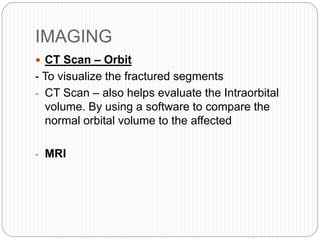 IMAGING
 CT Scan – Orbit
- To visualize the fractured segments
- CT Scan – also helps evaluate the Intraorbital
volume. By using a software to compare the
normal orbital volume to the affected
- MRI
 