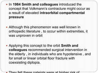  In 1984 Smith and colleagues introduced the
concept that Volkmann’s contracture might occur as
a result of elevated intraorbital compartmental
pressure
 Although this phenomenon was well known in
orthopedic literature , to occur within extremities, it
was unproven in orbit
 Applying this concept to the orbit Smith and
colleagues recommended surgical intervention in
the elderly , in individuals who are hypotensive , and
for small or linear orbital floor fracture with
coexsisting diplopia.
 