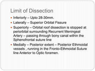 Limit of Dissection
 Inferiorly – Upto 28-30mm.
 Laterally – Superior Orbital Fissure
 Superiorly – Orbital roof dissection is stopped at
periorbital surrounding Recurrent Meningeal
Artery – passing through bony canal within the
Sphenofrontal suture line
 Medially – Posterior extent – Posterior Ethmoidal
vessels , running in the Fronto-Ethmoidal Suture
line Anterior to Optic foramen.
 