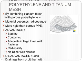 COMPOSITE OF POROUS
POLYETHYLENE AND TITANIUM
MESH
 By combining titanium mesh
with porous polyethylene –
 Material becomes radioopaque
 More rigid than porous PPE.
 ADVANTAGE :
 Stability
 Contouring
 Adequate in large three wall
fractures
 Radiopacity
 No Donor Site Needed
 DISADVANTAGES : Less
Drainage from orbit than with
 