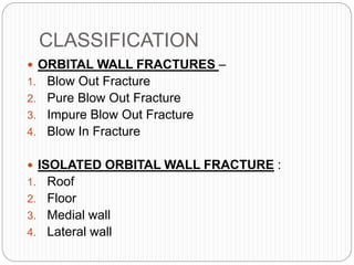 CLASSIFICATION
 ORBITAL WALL FRACTURES –
1. Blow Out Fracture
2. Pure Blow Out Fracture
3. Impure Blow Out Fracture
4. Blow In Fracture
 ISOLATED ORBITAL WALL FRACTURE :
1. Roof
2. Floor
3. Medial wall
4. Lateral wall
 