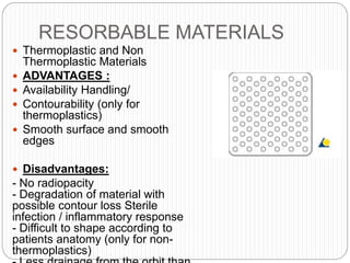 RESORBABLE MATERIALS
 Thermoplastic and Non
Thermoplastic Materials
 ADVANTAGES :
 Availability Handling/
 Contourability (only for
thermoplastics)
 Smooth surface and smooth
edges
 Disadvantages:
- No radiopacity
- Degradation of material with
possible contour loss Sterile
infection / inflammatory response
- Difficult to shape according to
patients anatomy (only for non-
thermoplastics)
 