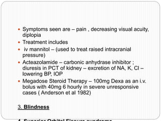  Symptoms seen are – pain , decreasing visual acuity,
diplopia
 Treatment includes
 iv mannitol – (used to treat raised intracranial
pressure)
 Acteazolamide – carbonic anhydrase inhibitor ;
diuresis in PCT of kidney – excretion of NA, K, Cl –
lowering BP, IOP
 Megadose Steroid Therapy – 100mg Dexa as an i.v.
bolus with 40mg 6 hourly in severe unresponsive
cases ( Anderson et al 1982)
3. Blindness
 