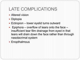 LATE COMPLICATIONS
 Altered vision
 Diplopia
 Ectropion – lower eyelid turns outward
 Epiphora – overflow of tears onto the face –
insufficient tear film drainage from eyed in that
tears will drain down the face rather than through
nasolacrimal system
 Enopthalmous
 