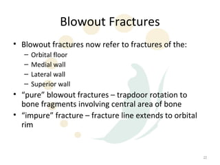 Blowout Fractures
• Blowout fractures now refer to fractures of the:
   –   Orbital floor
   –   Medial wall
   –   Lateral wall
   –   Superior wall
• “pure” blowout fractures – trapdoor rotation to
  bone fragments involving central area of bone
• “impure” fracture – fracture line extends to orbital
  rim


                                                         22
 