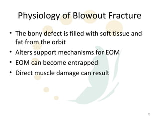 Physiology of Blowout Fracture
• The bony defect is filled with soft tissue and
  fat from the orbit
• Alters support mechanisms for EOM
• EOM can become entrapped
• Direct muscle damage can result




                                                   23
 