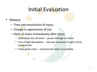 Initial Evaluation
• History
  – Time and mechanism of injury
  – Change in appearance of eye
  – State of vision immediately after injury
     • Immediate loss of vision – severe damage to retina
     • Loss of light perception - vascular occlusion or optic nerve
       compression
     • Initial good vision – compression optic neuropathy




                                                                      27
 