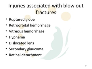 Injuries associated with blow out
                 fractures
•   Ruptured globe
•   Retroorbital hemorrhage
•   Vitreous hemorrhage
•   Hyphema
•   Dislocated lens
•   Secondary glaucoma
•   Retinal detachment

                                        37
 