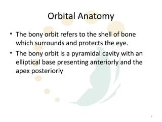 Orbital Anatomy
• The bony orbit refers to the shell of bone
  which surrounds and protects the eye.
• The bony orbit is a pyramidal cavity with an
  elliptical base presenting anteriorly and the
  apex posteriorly




                                                  4
 