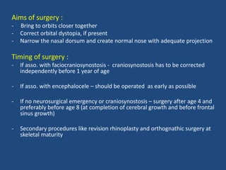 Aims of surgery :
- Bring to orbits closer together
- Correct orbital dystopia, if present
- Narrow the nasal dorsum and create normal nose with adequate projection
Timing of surgery :
- If asso. with faciocraniosynostosis - craniosynostosis has to be corrected
independently before 1 year of age
- If asso. with encephalocele – should be operated as early as possible
- If no neurosurgical emergency or craniosynostosis – surgery after age 4 and
preferably before age 8 (at completion of cerebral growth and before frontal
sinus growth)
- Secondary procedures like revision rhinoplasty and orthognathic surgery at
skeletal maturity
 
