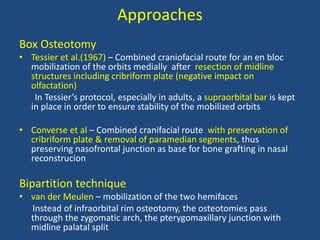 Approaches
Box Osteotomy
• Tessier et al.(1967) – Combined craniofacial route for an en bloc
mobilization of the orbits medially after resection of midline
structures including cribriform plate (negative impact on
olfactation)
In Tessier’s protocol, especially in adults, a supraorbital bar is kept
in place in order to ensure stability of the mobilized orbits
• Converse et al – Combined cranifacial route with preservation of
cribriform plate & removal of paramedian segments, thus
preserving nasofrontal junction as base for bone grafting in nasal
reconstrucion
Bipartition technique
• van der Meulen – mobilization of the two hemifaces
Instead of infraorbital rim osteotomy, the osteotomies pass
through the zygomatic arch, the pterygomaxillary junction with
midline palatal split
 