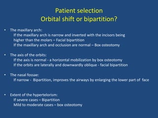 Patient selection
Orbital shift or bipartition?
• The maxillary arch:
If the maxillary arch is narrow and inverted with the incisors being
higher than the molars – Facial bipartition
If the maxillary arch and occlusion are normal – Box osteotomy
• The axis of the orbits:
If the axis is normal - a horizontal mobilization by box osteotomy
If the orbits are laterally and downwardly oblique - facial bipartition
• The nasal fossae:
If narrow - Bipartition, improves the airways by enlarging the lower part of face
• Extent of the hypertelorism:
If severe cases – Bipartition
Mild to moderate cases – box osteotomy
 