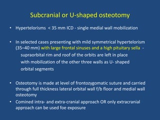 Subcranial or U-shaped osteotomy
• Hypertelorisms < 35 mm ICD - single medial wall mobilization
• In selected cases presenting with mild symmetrical hypertelorism
(35–40 mm) with large frontal sinuses and a high pituitary sella -
supraorbital rim and roof of the orbits are left in place
with mobilization of the other three walls as U- shaped
orbital segments
• Osteotomy is made at level of frontozygomatic suture and carried
through full thickness lateral orbital wall f/b floor and medial wall
osteotomy
• Comined intra- and extra-cranial approach OR only extracranial
approach can be used foe exposure
 