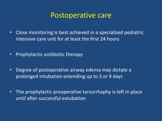 Postoperative care
• Close monitoring is best achieved in a specialized pediatric
intensive care unit for at least the first 24 hours
• Prophylactic antibiotic therapy
• Degree of postoperative airway edema may dictate a
prolonged intubation extending up to 3 or 4 days
• The prophylactic preoperative tarsorrhaphy is left in place
until after successful extubation
 