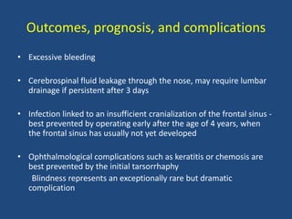 Outcomes, prognosis, and complications
• Excessive bleeding
• Cerebrospinal fluid leakage through the nose, may require lumbar
drainage if persistent after 3 days
• Infection linked to an insufficient cranialization of the frontal sinus -
best prevented by operating early after the age of 4 years, when
the frontal sinus has usually not yet developed
• Ophthalmological complications such as keratitis or chemosis are
best prevented by the initial tarsorrhaphy
Blindness represents an exceptionally rare but dramatic
complication
 