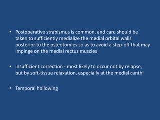 • Postoperative strabismus is common, and care should be
taken to sufficiently medialize the medial orbital walls
posterior to the osteotomies so as to avoid a step-off that may
impinge on the medial rectus muscles
• insufficient correction - most likely to occur not by relapse,
but by soft-tissue relaxation, especially at the medial canthi
• Temporal hollowing
 