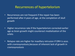 Recurrences of hypertelorism
• Recurrences are not frequent if the repair has been
performed after 4 years of age, at the completion of skull
growth
• Higher recurrence rate if the hypertelorism corrected earlier
age as brain growth might counteract medialization of the
orbits
• Relapse rate are higher for maxillary retrusion if ORH is asso.
with craniosynostosis,because of inherent lack of growth in
craniosynostosis
 