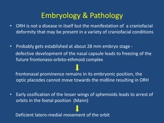 Embryology & Pathology
• ORH is not a disease in itself but the manifestation of a craniofacial
deformity that may be present in a variety of craniofacial conditions
• Probably gets established at about 28 mm embryo stage -
defective development of the nasal capsule leads to freezing of the
future frontonaso-orbito-ethmoid complex
frontonasal prominence remains in its embryonic position, the
optic placodes cannot move towards the midline resulting in ORH
• Early ossification of the lesser wings of sphemoids leads to arrest of
orbits in the foetal position (Mann)
Deficient latero-medial movement of the orbit
 