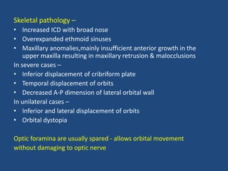 Skeletal pathology –
• Increased ICD with broad nose
• Overexpanded ethmoid sinuses
• Maxillary anomalies,mainly insufficient anterior growth in the
upper maxilla resulting in maxillary retrusion & malocclusions
In severe cases –
• Inferior displacement of cribriform plate
• Temporal displacement of orbits
• Decreased A-P dimension of lateral orbital wall
In unilateral cases –
• Inferior and lateral displacement of orbits
• Orbital dystopia
Optic foramina are usually spared - allows orbital movement
without damaging to optic nerve
 