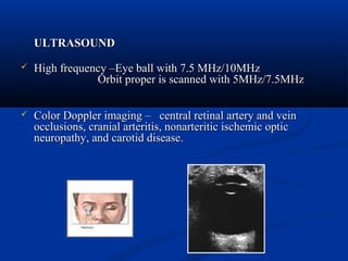 ULTRASOUNDULTRASOUND
 High frequency –Eye ball with 7.5 MHz/10MHzHigh frequency –Eye ball with 7.5 MHz/10MHz
Orbit proper is scanned with 5MHz/7.5MHzOrbit proper is scanned with 5MHz/7.5MHz
 Color Doppler imaging – central retinal artery and veinColor Doppler imaging – central retinal artery and vein
occlusions, cranial arteritis, nonarteritic ischemic opticocclusions, cranial arteritis, nonarteritic ischemic optic
neuropathy, and carotid disease.neuropathy, and carotid disease.
 