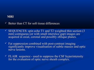 MRIMRI
 Better than CT for soft tissue differencesBetter than CT for soft tissue differences
 SEQUENCES: spin echo T1 and T2 weighted thin section (3SEQUENCES: spin echo T1 and T2 weighted thin section (3
mm) contiguous (or with small interslice gap) images aremm) contiguous (or with small interslice gap) images are
acquired in axial, coronal and possibly oblique planes.acquired in axial, coronal and possibly oblique planes.
 Fat suppression combined with post-contrast imagingFat suppression combined with post-contrast imaging
significantly improve visualisation of subtle masses and opticsignificantly improve visualisation of subtle masses and optic
nerve lesions.nerve lesions.
 FLAIR sequence - used to suppress the CSF hyperintensityFLAIR sequence - used to suppress the CSF hyperintensity
for the evaluation of optic nerve sheath complex.for the evaluation of optic nerve sheath complex.
 