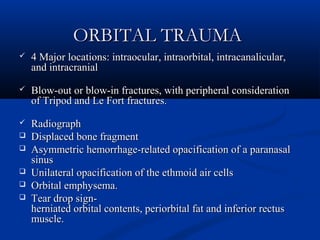 ORBITAL TRAUMAORBITAL TRAUMA
 4 Major locations: intraocular, intraorbital, intracanalicular,4 Major locations: intraocular, intraorbital, intracanalicular,
and intracranialand intracranial
 Blow-out or blow-in fractures, with peripheral considerationBlow-out or blow-in fractures, with peripheral consideration
of Tripod and Le Fort fractures.of Tripod and Le Fort fractures.
 RadiographRadiograph
 Displaced bone fragmentDisplaced bone fragment
 Asymmetric hemorrhage-related opacification of a paranasalAsymmetric hemorrhage-related opacification of a paranasal
sinussinus
 Unilateral opacification of the ethmoid air cellsUnilateral opacification of the ethmoid air cells
 Orbital emphysema.Orbital emphysema.
 Tear drop sign-Tear drop sign-
herniated orbital contents, periorbital fat and inferior rectusherniated orbital contents, periorbital fat and inferior rectus
muscle.muscle.
 