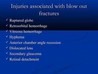 Injuries associated with blow outInjuries associated with blow out
fracturesfractures
 Ruptured globeRuptured globe
 Retroorbital hemorrhageRetroorbital hemorrhage
 Vitreous hemorrhageVitreous hemorrhage
 HyphemaHyphema
 Anterior chamber angle recessionAnterior chamber angle recession
 Dislocated lensDislocated lens
 Secondary glaucomaSecondary glaucoma
 Retinal detachmentRetinal detachment
 